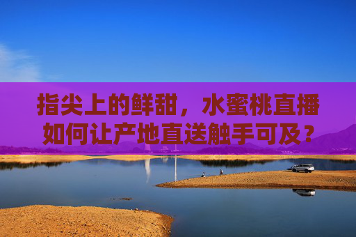 指尖上的鲜甜,水蜜桃直播如何让产地直送触手可及?水蜜桃直播,产地直送,鲜甜触手可及 指尖上的鲜甜,水蜜桃直播如何让产地直送触手可及?水蜜桃直播,产地直送,鲜甜触手可及