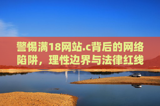 警惕满18网站.c背后的网络陷阱,理性边界与法律红线,警惕满18网站网络陷阱,理性边界与法律红线 警惕满18网站.c背后的网络陷阱,理性边界与法律红线,警惕满18网站网络陷阱,理性边界与法律红线