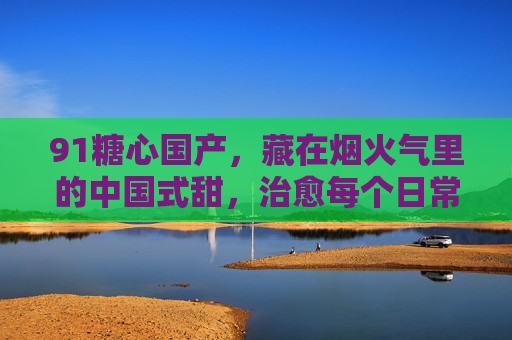 91糖心国产,藏在烟火气里的中国式甜,治愈每个日常,91糖心,烟火气里的中国式甜,治愈日常 91糖心国产,藏在烟火气里的中国式甜,治愈每个日常,91糖心,烟火气里的中国式甜,治愈日常