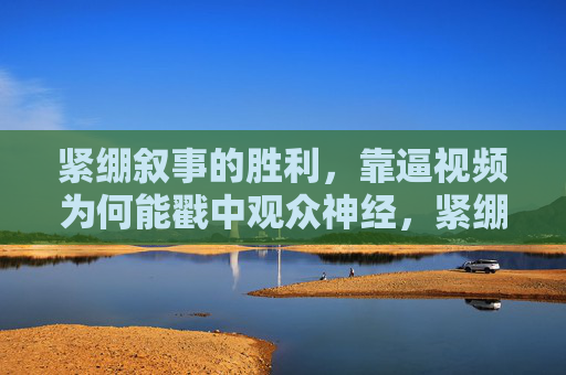 紧绷叙事的胜利,靠逼视频为何能戳中观众神经,紧绷叙事的胜利,逼视频戳中观众神经 紧绷叙事的胜利,靠逼视频为何能戳中观众神经,紧绷叙事的胜利,逼视频戳中观众神经