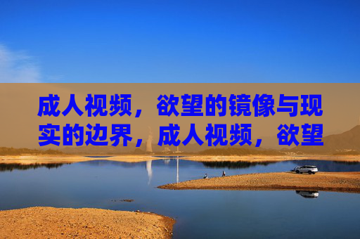 成人视频,欲望的镜像与现实的边界,成人视频,欲望镜像与现实边界 成人视频,欲望的镜像与现实的边界,成人视频,欲望镜像与现实边界