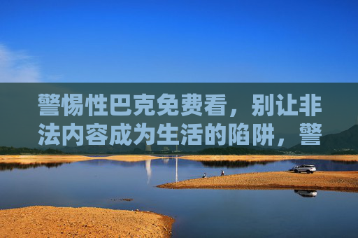 警惕性巴克免费看，别让非法内容成为生活的陷阱，警惕免费观看非法内容的陷阱