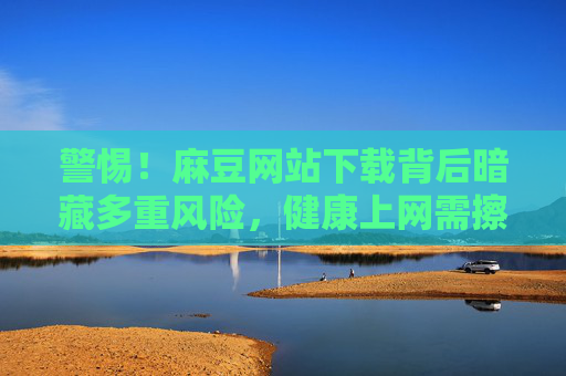 警惕!麻豆网站下载背后暗藏多重风险,健康上网需擦亮眼睛,警惕麻豆网站下载暗藏多重风险,健康上网需擦亮眼睛 警惕!麻豆网站下载背后暗藏多重风险,健康上网需擦亮眼睛,警惕麻豆网站下载暗藏多重风险,健康上网需擦亮眼睛