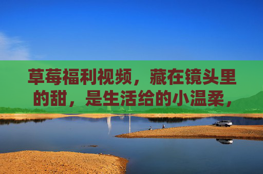 草莓福利视频，藏在镜头里的甜，是生活给的小温柔，镜头里的草莓甜，生活给的温柔福利