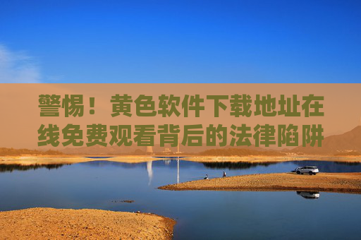 警惕!黄色软件下载地址在线免费观看背后的法律陷阱与健康危害,警惕!黄色软件下载观看的法律陷阱与健康危害 警惕!黄色软件下载地址在线免费观看背后的法律陷阱与健康危害,警惕!黄色软件下载观看的法律陷阱与健康危害