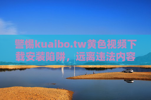 警惕kuaibo.tw黄色视频下载安装陷阱，远离违法内容，守护清朗网络，警惕kuaibo.tw黄色视频下载安装陷阱，远离违法内容守护清朗网络