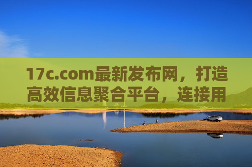17c.com最新发布网，打造高效信息聚合平台，连接用户与前沿动态，17c.com，高效信息聚合平台，连接用户与前沿动态