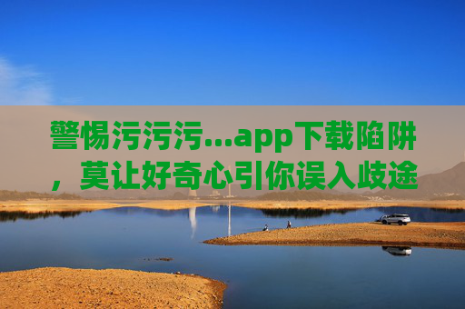 警惕污污污...app下载陷阱，莫让好奇心引你误入歧途，警惕污污app下载陷阱，莫让好奇心引误入歧途