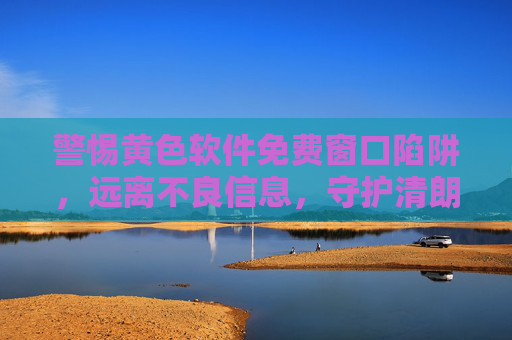 警惕黄色软件免费窗口陷阱,远离不良信息,守护清朗网络空间 警惕黄色软件免费窗口陷阱,远离不良信息,守护清朗网络空间