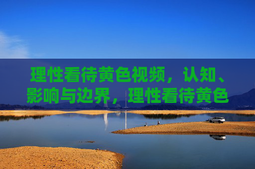 理性看待黄色视频，认知、影响与边界，理性看待黄色视频，认知、影响与边界