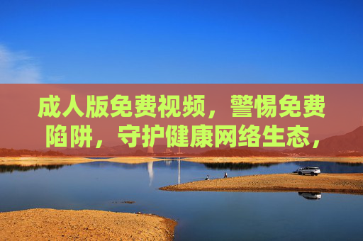 成人版免费视频,警惕免费陷阱,守护健康网络生态,警惕成人免费视频陷阱,守护健康网络生态 成人版免费视频,警惕免费陷阱,守护健康网络生态,警惕成人免费视频陷阱,守护健康网络生态