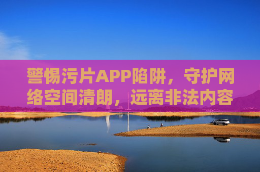 警惕污片APP陷阱,守护网络空间清朗,远离非法内容,警惕污片APP陷阱,守护网络空间清朗 警惕污片APP陷阱,守护网络空间清朗,远离非法内容,警惕污片APP陷阱,守护网络空间清朗