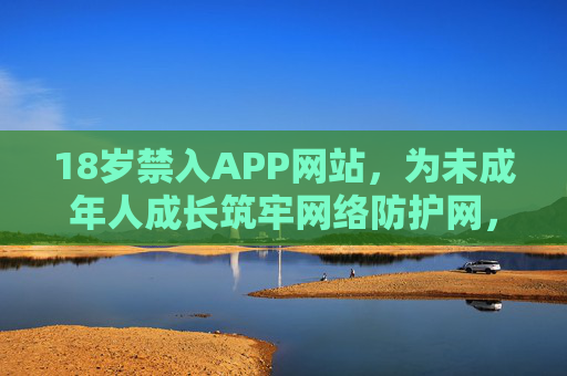 18岁禁入APP网站,为未成年人成长筑牢网络防护网,18岁禁入APP网站,筑牢未成年人成长网络防护网 18岁禁入APP网站,为未成年人成长筑牢网络防护网,18岁禁入APP网站,筑牢未成年人成长网络防护网