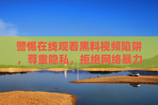 警惕在线观看黑料视频陷阱，尊重隐私，拒绝网络暴力，共建清朗空间，警惕黑料视频陷阱，尊重隐私、拒暴力，共建清朗空间