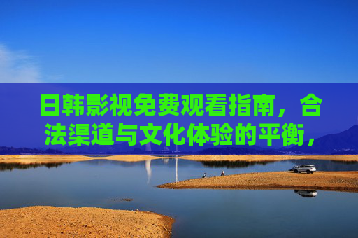 日韩影视免费观看指南，合法渠道与文化体验的平衡，合法与文化并重，日韩影视免费观看指南
