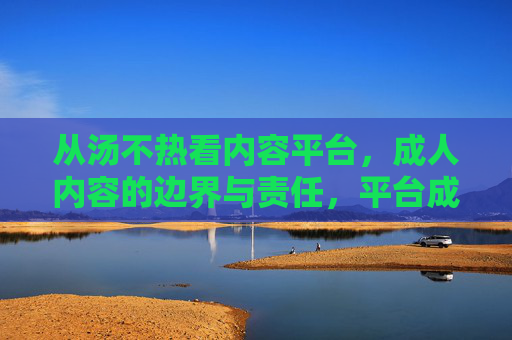 从汤不热看内容平台,成人内容的边界与责任,平台成人内容的边界与责任 从汤不热看内容平台,成人内容的边界与责任,平台成人内容的边界与责任