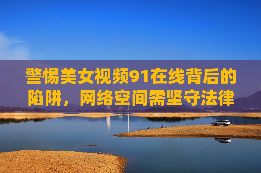 警惕美女视频91在线背后的陷阱,网络空间需坚守法律与道德底线,警惕美女视频在线陷阱,网络空间坚守法律道德底线 警惕美女视频91在线背后的陷阱,网络空间需坚守法律与道德底线,警惕美女视频在线陷阱,网络空间坚守法律道德底线