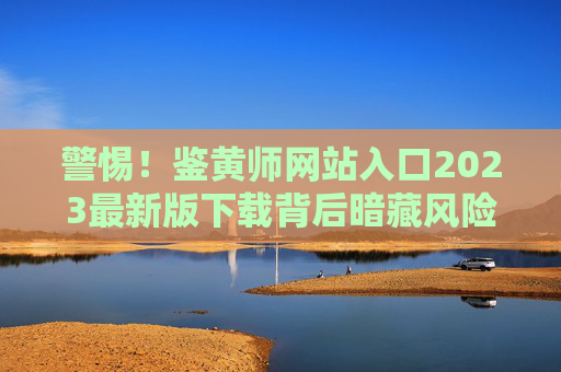 警惕!鉴黄师网站入口2023最新版下载背后暗藏风险,合法审核才是正道 警惕!鉴黄师网站入口2023最新版下载背后暗藏风险,合法审核才是正道
