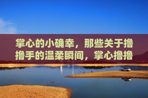 掌心的小确幸,那些关于撸撸手的温柔瞬间,掌心撸撸手的温柔小确幸 掌心的小确幸,那些关于撸撸手的温柔瞬间,掌心撸撸手的温柔小确幸