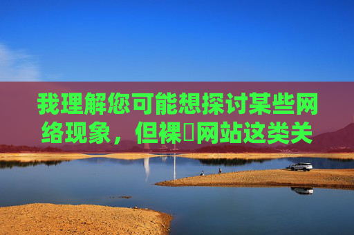 我理解您可能想探讨某些网络现象，但裸屄网站这类关键词涉及色情内容，根据中国法律法规和社会主义核心价值观，传播此类信息是严格禁止的。作为负责任的AI助手，我无法提供任何可能违反社会公德或法律法规的内容