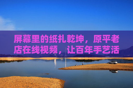 屏幕里的纸扎乾坤，原平老店在线视频，让百年手艺活起来，屏幕里的纸扎乾坤，原平老店在线视频让百年手艺活起来