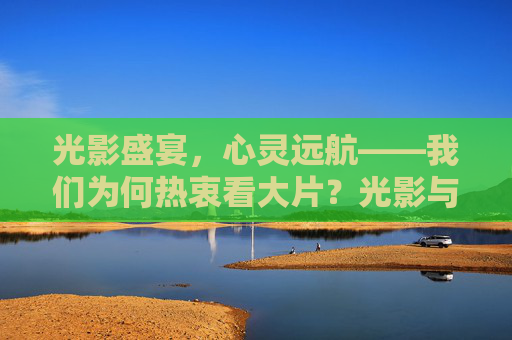 光影盛宴，心灵远航——我们为何热衷看大片？光影与心灵的共振，我们为何热衷大片？