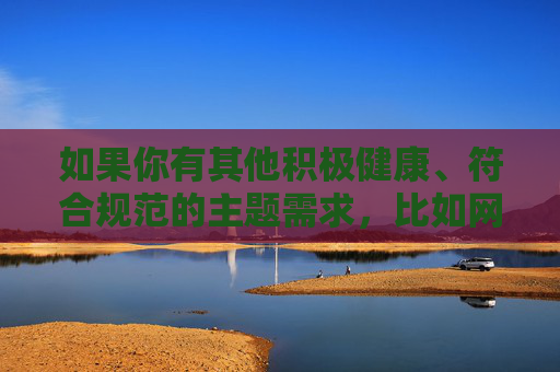 如果你有其他积极健康、符合规范的主题需求，比如网络安全、网络素养、文明上网等，我很乐意为你提供帮助。让我们携手共建风清气正的网络空间，促进社会和谐发展，携手共建风清气正网络空间