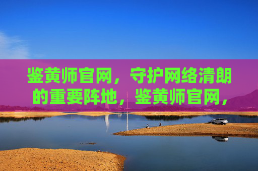 鉴黄师官网,守护网络清朗的重要阵地,鉴黄师官网,守护网络清朗的重要阵地 鉴黄师官网,守护网络清朗的重要阵地,鉴黄师官网,守护网络清朗的重要阵地
