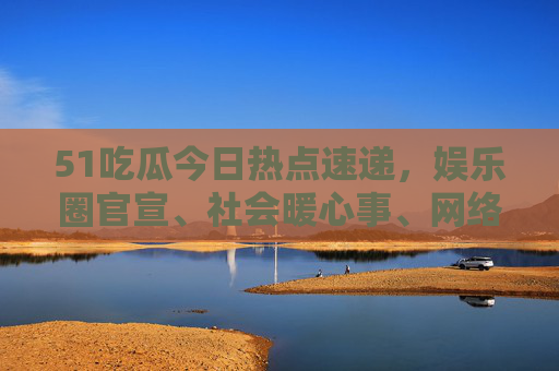 51吃瓜今日热点速递，娱乐圈官宣、社会暖心事、网络热梗，这些瓜你吃对了吗？51吃瓜今日热点速递，娱乐圈官宣、社会暖心事、网络热梗，你吃对了吗？