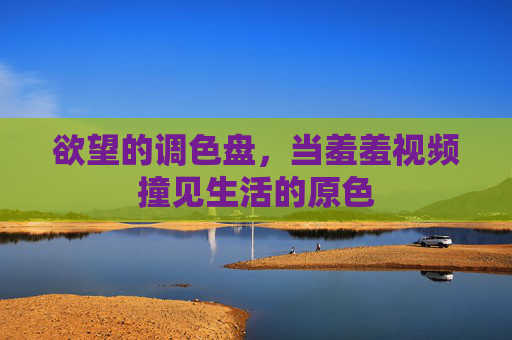 欲望的调色盘，当羞羞视频撞见生活的原色