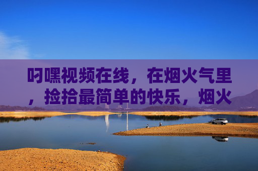 叼嘿视频在线,在烟火气里,捡拾最简单的快乐,烟火气里,捡拾简单的快乐 叼嘿视频在线,在烟火气里,捡拾最简单的快乐,烟火气里,捡拾简单的快乐