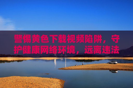 警惕黄色下载视频陷阱，守护健康网络环境，远离违法与危害，警惕黄色下载视频陷阱，守护健康网络环境