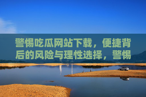 警惕吃瓜网站下载，便捷背后的风险与理性选择，警惕吃瓜网站下载，便捷背后的风险与理性选择