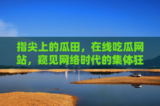指尖上的瓜田，在线吃瓜网站，窥见网络时代的集体狂欢，指尖瓜田，网络时代的集体狂欢