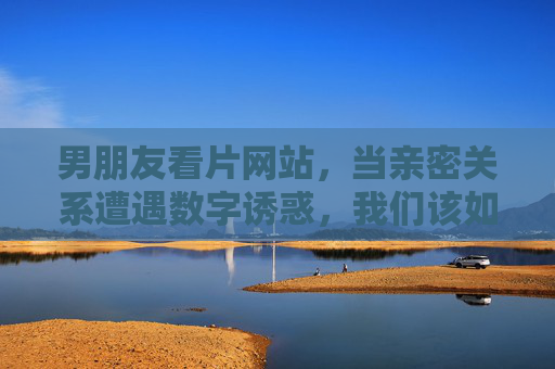 男朋友看片网站,当亲密关系遭遇数字诱惑,我们该如何直面?男友看片,亲密关系遇数字诱惑,我们该如何直面? 男朋友看片网站,当亲密关系遭遇数字诱惑,我们该如何直面?男友看片,亲密关系遇数字诱惑,我们该如何直面?