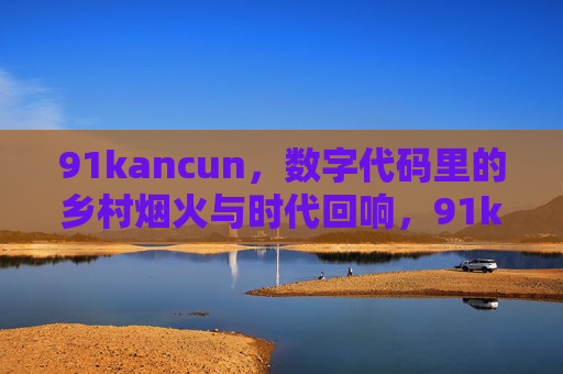 91kancun,数字代码里的乡村烟火与时代回响,91kancun,数字代码里的乡村烟火与时代回响 91kancun,数字代码里的乡村烟火与时代回响,91kancun,数字代码里的乡村烟火与时代回响