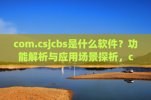 com.csjcbs是什么软件?功能解析与应用场景探析,com.csjcbs软件功能解析与应用场景探析 com.csjcbs是什么软件?功能解析与应用场景探析,com.csjcbs软件功能解析与应用场景探析