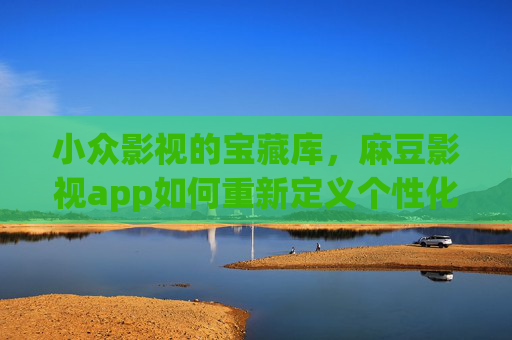 小众影视的宝藏库，麻豆影视app如何重新定义个性化观影体验？麻豆影视app，用小众影视重塑个性化观影体验