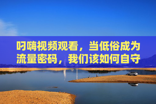 叼嗨视频观看,当低俗成为流量密码,我们该如何自守?低俗流量密码,我们如何自守? 叼嗨视频观看,当低俗成为流量密码,我们该如何自守?低俗流量密码,我们如何自守?
