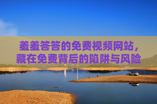 羞羞答答的免费视频网站,藏在免费背后的陷阱与风险,羞羞答答免费视频网站,免费背后的陷阱与风险 羞羞答答的免费视频网站,藏在免费背后的陷阱与风险,羞羞答答免费视频网站,免费背后的陷阱与风险
