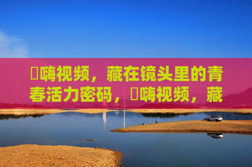 呁嗨视频,藏在镜头里的青春活力密码,呁嗨视频,藏在镜头里的青春活力密码 呁嗨视频,藏在镜头里的青春活力密码,呁嗨视频,藏在镜头里的青春活力密码