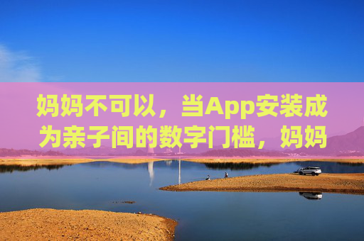 妈妈不可以,当App安装成为亲子间的数字门槛,妈妈不可以,App安装成亲子数字门槛 妈妈不可以,当App安装成为亲子间的数字门槛,妈妈不可以,App安装成亲子数字门槛