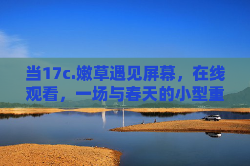当17c.嫩草遇见屏幕，在线观看，一场与春天的小型重逢，嫩草遇屏，春日重逢