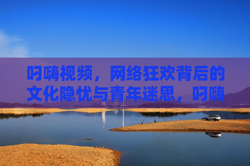 叼嗨视频,网络狂欢背后的文化隐忧与青年迷思,叼嗨视频,网络狂欢背后的文化隐忧与青年迷思 叼嗨视频,网络狂欢背后的文化隐忧与青年迷思,叼嗨视频,网络狂欢背后的文化隐忧与青年迷思