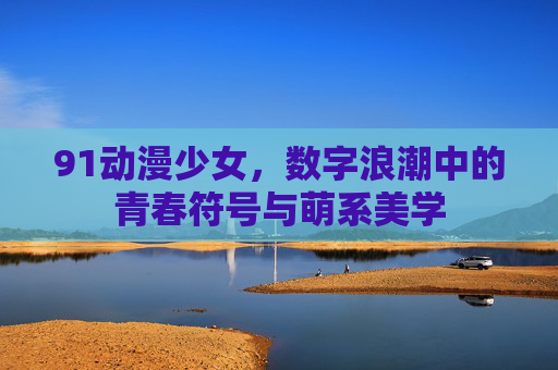91动漫少女,数字浪潮中的青春符号与萌系美学 91动漫少女,数字浪潮中的青春符号与萌系美学