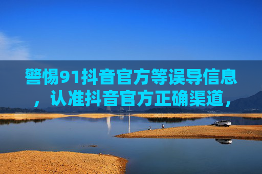 警惕91抖音官方等误导信息,认准抖音官方正确渠道,警惕91抖音官方等误导信息,认准抖音官方正确渠道 警惕91抖音官方等误导信息,认准抖音官方正确渠道,警惕91抖音官方等误导信息,认准抖音官方正确渠道