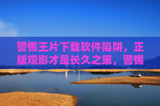 警惕王片下载软件陷阱，正版观影才是长久之策，警惕王片下载软件陷阱，正版观影才是长久之策