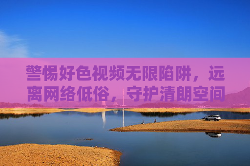 警惕好色视频无限陷阱，远离网络低俗，守护清朗空间，警惕好色视频陷阱，守护清朗空间