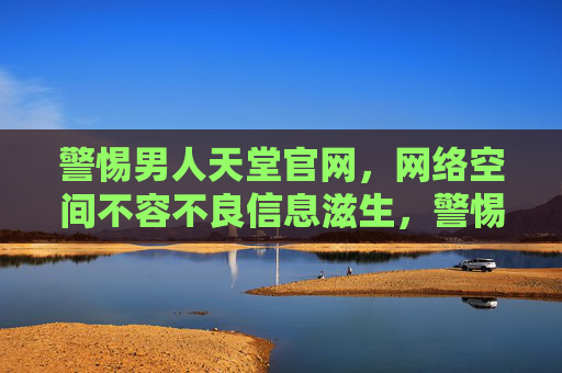 警惕男人天堂官网,网络空间不容不良信息滋生,警惕男人天堂官网,网络空间不容不良信息滋生 警惕男人天堂官网,网络空间不容不良信息滋生,警惕男人天堂官网,网络空间不容不良信息滋生