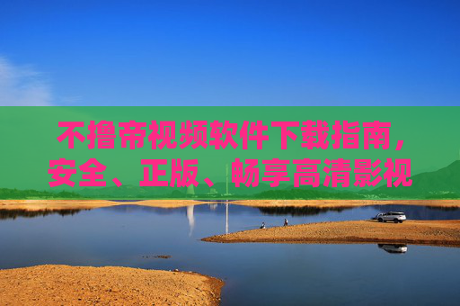 不撸帝视频软件下载指南，安全、正版、畅享高清影视体验，不撸帝视频软件安全正版下载指南，畅享高清影视体验